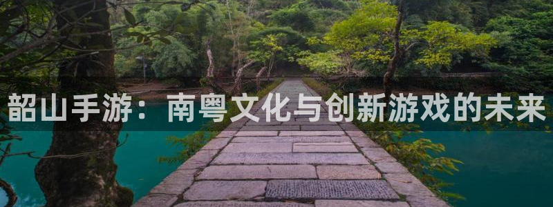 V8娱乐登录：韶山手游：南粤文化与创新游戏的未来